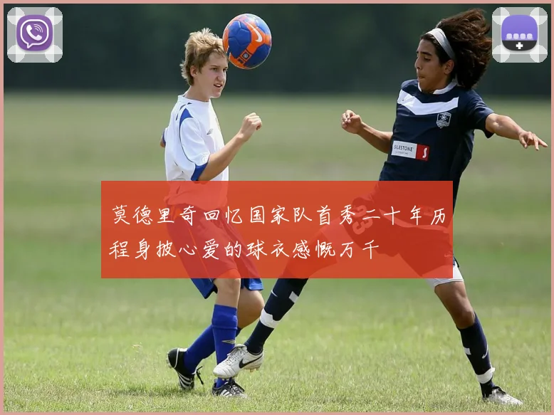 莫德里奇回忆国家队首秀二十年历程身披心爱的球衣感慨万千