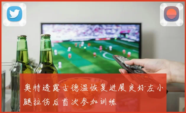奥特透露古德温恢复进展良好左小腿拉伤后首次参加训练
