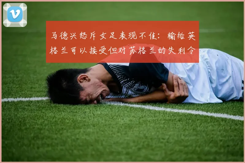 马德兴怒斥女足表现不佳：输给英格兰可以接受但对苏格兰的失利令人失望