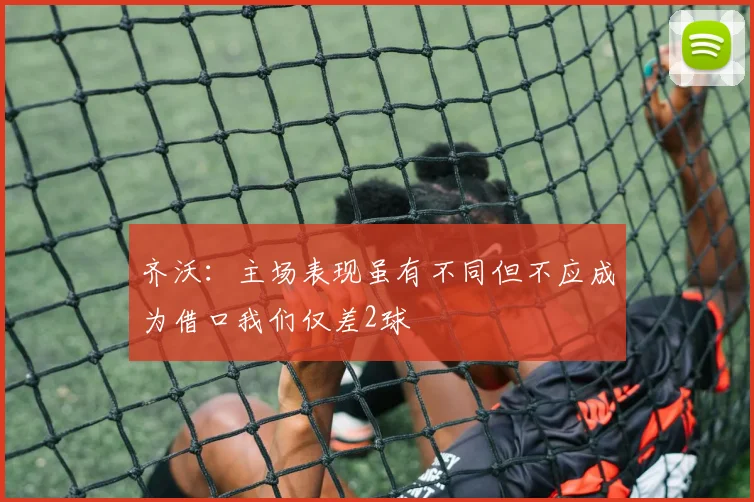齐沃：主场表现虽有不同但不应成为借口我们仅差2球
