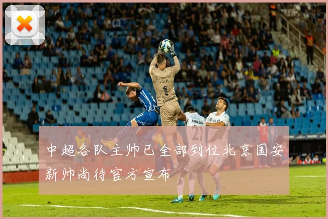 中超各队主帅已全部到位北京国安新帅尚待官方宣布