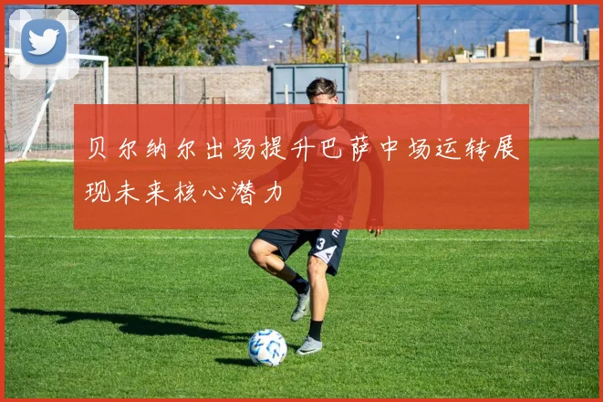 贝尔纳尔出场提升巴萨中场运转展现未来核心潜力