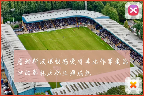 詹姆斯谈退役感受将其比作挚爱离世的葬礼庆祝生涯成就