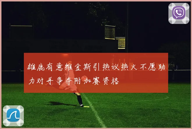 雄鹿有意维金斯引热议热火不愿助力对手争夺附加赛资格