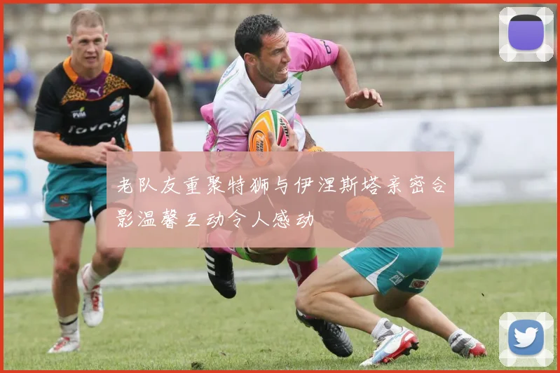 老队友重聚特狮与伊涅斯塔亲密合影温馨互动令人感动