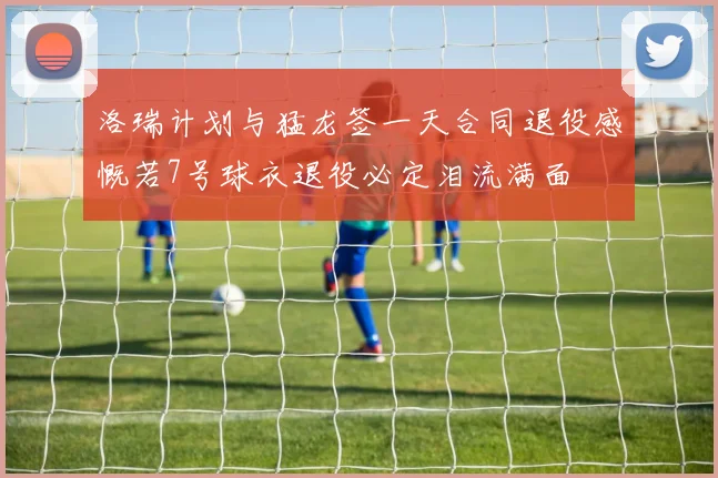 洛瑞计划与猛龙签一天合同退役感慨若7号球衣退役必定泪流满面