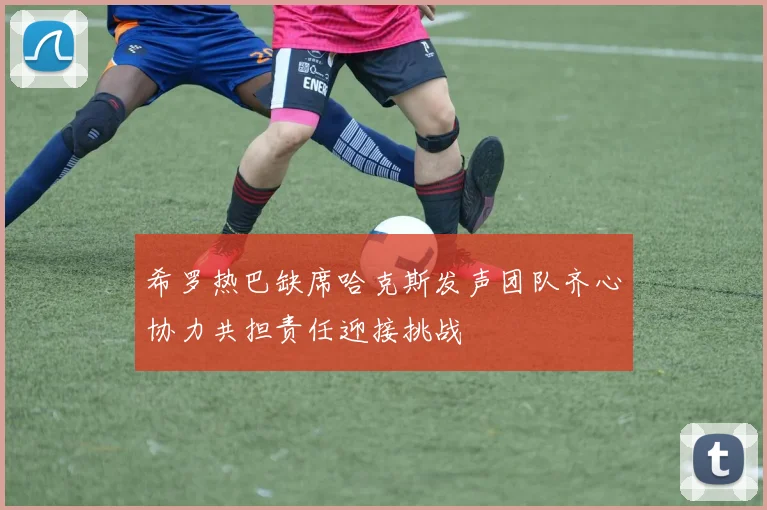 希罗热巴缺席哈克斯发声团队齐心协力共担责任迎接挑战