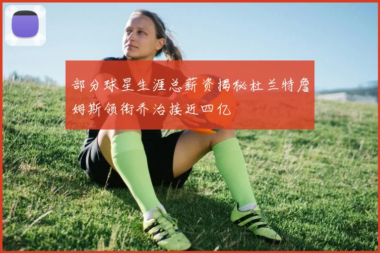 部分球星生涯总薪资揭秘杜兰特詹姆斯领衔乔治接近四亿