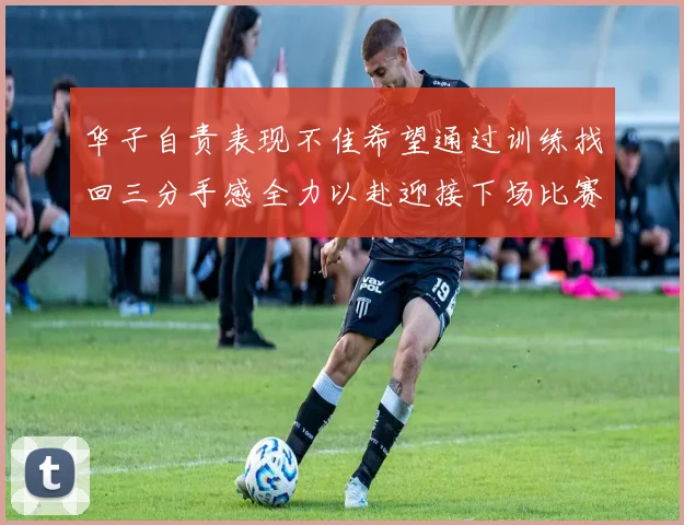 华子自责表现不佳希望通过训练找回三分手感全力以赴迎接下场比赛