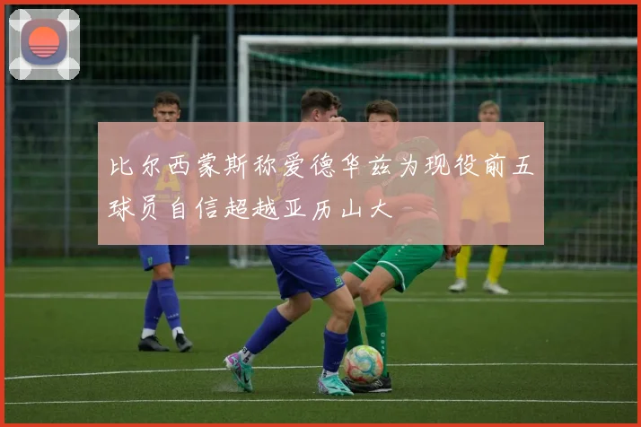 比尔西蒙斯称爱德华兹为现役前五球员自信超越亚历山大