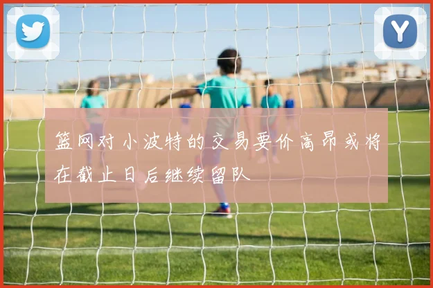 篮网对小波特的交易要价高昂或将在截止日后继续留队