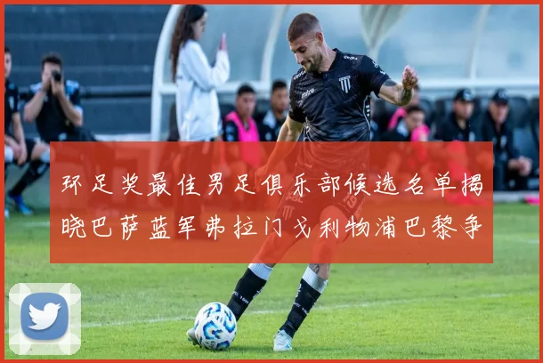 环足奖最佳男足俱乐部候选名单揭晓巴萨蓝军弗拉门戈利物浦巴黎争夺荣誉